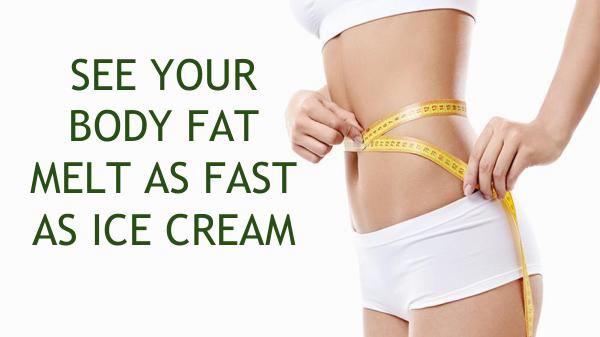 SEE YOUR BODY FAT MELT AS FAST AS ICE CREAM SEE YOUR BODY FAT MELT AS FAST AS ICE CREAM