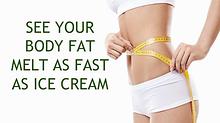 SEE YOUR BODY FAT MELT AS FAST AS ICE CREAM